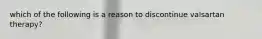 which of the following is a reason to discontinue valsartan therapy?