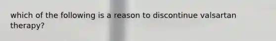 which of the following is a reason to discontinue valsartan therapy?