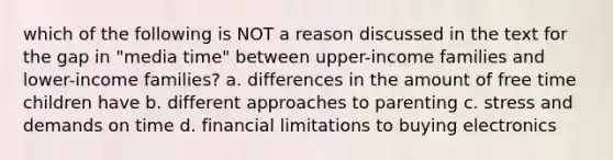 which of the following is NOT a reason discussed in the text for the gap in "media time" between upper-income families and lower-income families? a. differences in the amount of free time children have b. different approaches to parenting c. stress and demands on time d. financial limitations to buying electronics