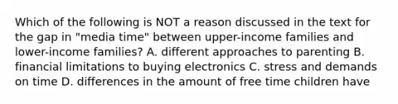 Which of the following is NOT a reason discussed in the text for the gap in "media time" between upper-income families and lower-income families? A. different approaches to parenting B. financial limitations to buying electronics C. stress and demands on time D. differences in the amount of free time children have