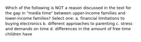 Which of the following is NOT a reason discussed in the text for the gap in "media time" between upper-income families and lower-income families? Select one: a. financial limitations to buying electronics b. different approaches to parenting c. stress and demands on time d. differences in the amount of free time children have