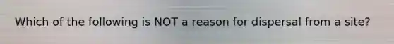 Which of the following is NOT a reason for dispersal from a site?