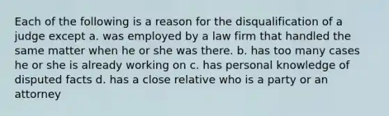 Each of the following is a reason for the disqualification of a judge except a. was employed by a law firm that handled the same matter when he or she was there. b. has too many cases he or she is already working on c. has personal knowledge of disputed facts d. has a close relative who is a party or an attorney