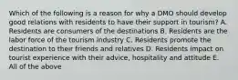 Which of the following is a reason for why a DMO should develop good relations with residents to have their support in tourism? A. Residents are consumers of the destinations B. Residents are the labor force of the tourism industry C. Residents promote the destination to their friends and relatives D. Residents impact on tourist experience with their advice, hospitality and attitude E. All of the above