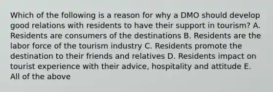 Which of the following is a reason for why a DMO should develop good relations with residents to have their support in tourism? A. Residents are consumers of the destinations B. Residents are the labor force of the tourism industry C. Residents promote the destination to their friends and relatives D. Residents impact on tourist experience with their advice, hospitality and attitude E. All of the above