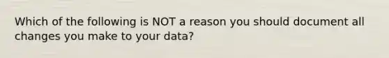 Which of the following is NOT a reason you should document all changes you make to your data?