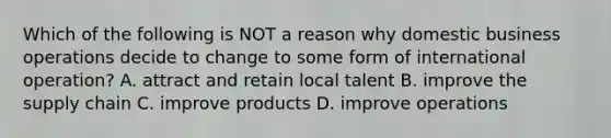 Which of the following is NOT a reason why domestic business operations decide to change to some form of international​ operation? A. attract and retain local talent B. improve the supply chain C. improve products D. improve operations