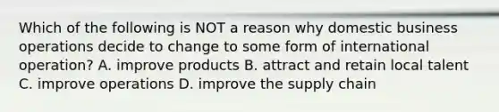 Which of the following is NOT a reason why domestic business operations decide to change to some form of international​ operation? A. improve products B. attract and retain local talent C. improve operations D. improve the supply chain