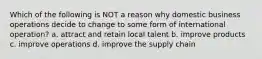 Which of the following is NOT a reason why domestic business operations decide to change to some form of international operation? a. attract and retain local talent b. improve products c. improve operations d. improve the supply chain