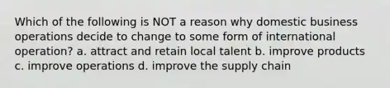 Which of the following is NOT a reason why domestic business operations decide to change to some form of international operation? a. attract and retain local talent b. improve products c. improve operations d. improve the supply chain