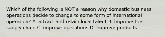 Which of the following is NOT a reason why domestic business operations decide to change to some form of international​ operation? A. attract and retain local talent B. improve the supply chain C. improve operations D. improve products