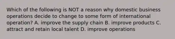 Which of the following is NOT a reason why domestic business operations decide to change to some form of international operation? A. improve the supply chain B. improve products C. attract and retain local talent D. improve operations