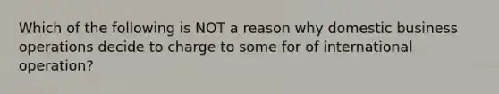 Which of the following is NOT a reason why domestic business operations decide to charge to some for of international operation?