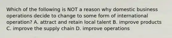 Which of the following is NOT a reason why domestic business operations decide to change to some form of international​ operation? A. attract and retain local talent B. improve products C. improve the supply chain D. improve operations