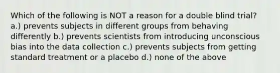 Which of the following is NOT a reason for a double blind trial? a.) prevents subjects in different groups from behaving differently b.) prevents scientists from introducing unconscious bias into the data collection c.) prevents subjects from getting standard treatment or a placebo d.) none of the above