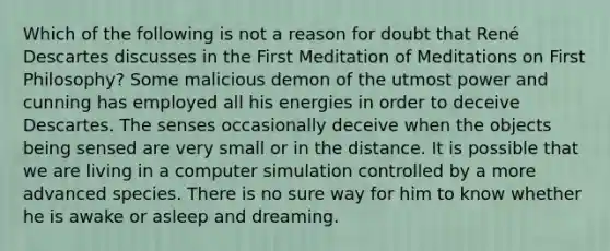 Which of the following is not a reason for doubt that René Descartes discusses in the First Meditation of Meditations on First Philosophy? Some malicious demon of the utmost power and cunning has employed all his energies in order to deceive Descartes. The senses occasionally deceive when the objects being sensed are very small or in the distance. It is possible that we are living in a computer simulation controlled by a more advanced species. There is no sure way for him to know whether he is awake or asleep and dreaming.