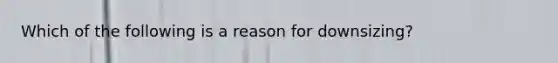 Which of the following is a reason for downsizing?