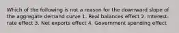 Which of the following is not a reason for the downward slope of the aggregate demand curve 1. Real balances effect 2. Interest-rate effect 3. Net exports effect 4. Government spending effect