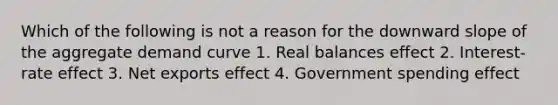 Which of the following is not a reason for the downward slope of the aggregate demand curve 1. Real balances effect 2. Interest-rate effect 3. Net exports effect 4. Government spending effect