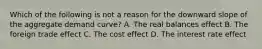 Which of the following is not a reason for the downward slope of the aggregate demand curve? A. The real balances effect B. The foreign trade effect C. The cost effect D. The interest rate effect