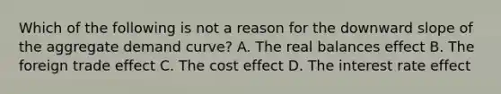 Which of the following is not a reason for the downward slope of the aggregate demand curve? A. The real balances effect B. The foreign trade effect C. The cost effect D. The interest rate effect