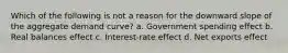 Which of the following is not a reason for the downward slope of the aggregate demand curve? a. Government spending effect b. Real balances effect c. Interest-rate effect d. Net exports effect