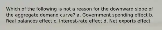 Which of the following is not a reason for the downward slope of the aggregate demand curve? a. Government spending effect b. Real balances effect c. Interest-rate effect d. Net exports effect