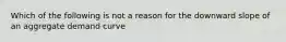 Which of the following is not a reason for the downward slope of an aggregate demand curve