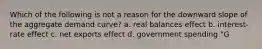 Which of the following is not a reason for the downward slope of the aggregate demand curve? a. real balances effect b. interest-rate effect c. net exports effect d. government spending "G