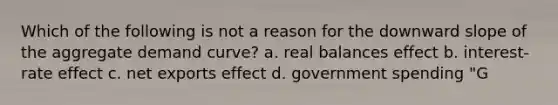 Which of the following is not a reason for the downward slope of the aggregate demand curve? a. real balances effect b. interest-rate effect c. net exports effect d. government spending "G