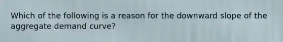 Which of the following is a reason for the downward slope of the aggregate demand curve?