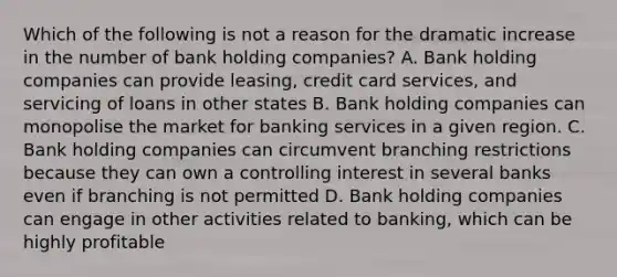 Which of the following is not a reason for the dramatic increase in the number of bank holding companies? A. Bank holding companies can provide​ leasing, credit card​ services, and servicing of loans in other states B. Bank holding companies can monopolise the market for banking services in a given region. C. Bank holding companies can circumvent branching restrictions because they can own a controlling interest in several banks even if branching is not permitted D. Bank holding companies can engage in other activities related to​ banking, which can be highly profitable