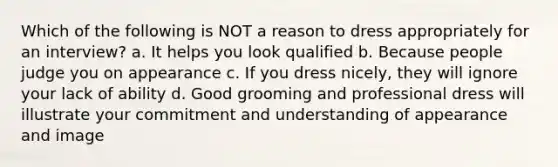 Which of the following is NOT a reason to dress appropriately for an interview? a. It helps you look qualified b. Because people judge you on appearance c. If you dress nicely, they will ignore your lack of ability d. Good grooming and professional dress will illustrate your commitment and understanding of appearance and image