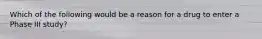 Which of the following would be a reason for a drug to enter a Phase III study?