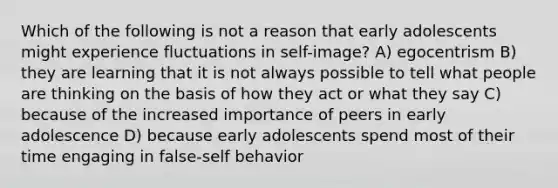 Which of the following is not a reason that early adolescents might experience fluctuations in self-image? A) egocentrism B) they are learning that it is not always possible to tell what people are thinking on the basis of how they act or what they say C) because of the increased importance of peers in early adolescence D) because early adolescents spend most of their time engaging in false-self behavior