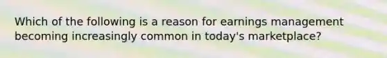 Which of the following is a reason for earnings management becoming increasingly common in today's marketplace?