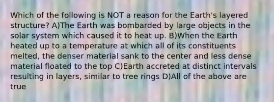 Which of the following is NOT a reason for the Earth's layered structure? A)The Earth was bombarded by large objects in the solar system which caused it to heat up. B)When the Earth heated up to a temperature at which all of its constituents melted, the denser material sank to the center and less dense material floated to the top C)Earth accreted at distinct intervals resulting in layers, similar to tree rings D)All of the above are true