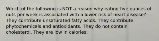 Which of the following is NOT a reason why eating five ounces of nuts per week is associated with a lower risk of heart disease? They contribute unsaturated fatty acids. They contribute phytochemicals and antioxidants. They do not contain cholesterol. They are low in calories.