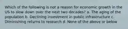 Which of the following is not a reason for economic growth in the US to slow down over the next two decades? a. The aging of the population b. Declining investment in public infrastructure c. Diminishing returns to research d. None of the above or below