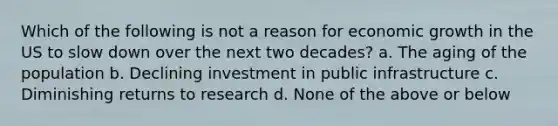 Which of the following is not a reason for economic growth in the US to slow down over the next two decades? a. The aging of the population b. Declining investment in public infrastructure c. Diminishing returns to research d. None of the above or below