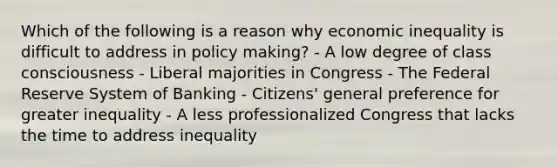 Which of the following is a reason why economic inequality is difficult to address in policy making? - A low degree of class consciousness - Liberal majorities in Congress - The Federal Reserve System of Banking - Citizens' general preference for greater inequality - A less professionalized Congress that lacks the time to address inequality