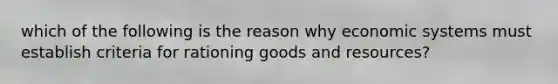 which of the following is the reason why economic systems must establish criteria for rationing goods and resources?