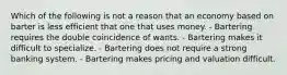 Which of the following is not a reason that an economy based on barter is less efficient that one that uses money. - Bartering requires the double coincidence of wants. - Bartering makes it difficult to specialize. - Bartering does not require a strong banking system. - Bartering makes pricing and valuation difficult.