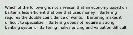 Which of the following is not a reason that an economy based on barter is less efficient that one that uses money. - Bartering requires the double coincidence of wants. - Bartering makes it difficult to specialize. - Bartering does not require a strong banking system. - Bartering makes pricing and valuation difficult.