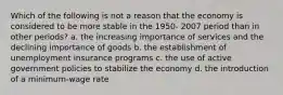 Which of the following is not a reason that the economy is considered to be more stable in the 1950- 2007 period than in other periods? a. the increasing importance of services and the declining importance of goods b. the establishment of unemployment insurance programs c. the use of active government policies to stabilize the economy d. the introduction of a minimum-wage rate