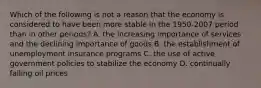 Which of the following is not a reason that the economy is considered to have been more stable in the 1950-2007 period than in other​ periods? A. the increasing importance of services and the declining importance of goods B. the establishment of unemployment insurance programs C. the use of active government policies to stabilize the economy D. continually falling oil prices