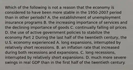 Which of the following is not a reason that the economy is considered to have been more stable in the 1950-2007 period than in other​ periods? A. the establishment of unemployment insurance programs B. the increasing importance of services and the declining importance of goods C. continually falling oil prices D. the use of active government policies to stabilize the economy Part 2 During the last half of the twentieth​ century, the U.S. economy experienced A. long​ expansions, interrupted by relatively short recessions. B. an inflation rate that increased during both recessions and expansions. C. long​ recessions, interrupted by relatively short expansions. D. much more severe swings in real GDP than in the first half of the twentieth century.