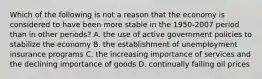 Which of the following is not a reason that the economy is considered to have been more stable in the 1950-2007 period than in other​ periods? A. the use of active government policies to stabilize the economy B. the establishment of unemployment insurance programs C. the increasing importance of services and the declining importance of goods D. continually falling oil prices