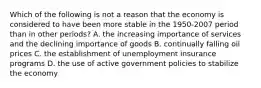 Which of the following is not a reason that the economy is considered to have been more stable in the 1950-2007 period than in other​ periods? A. the increasing importance of services and the declining importance of goods B. continually falling oil prices C. the establishment of unemployment insurance programs D. the use of active government policies to stabilize the economy