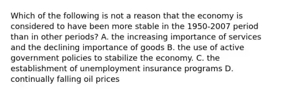 Which of the following is not a reason that the economy is considered to have been more stable in the 1950-2007 period than in other periods? A. the increasing importance of services and the declining importance of goods B. the use of active government policies to stabilize the economy. C. the establishment of unemployment insurance programs D. continually falling oil prices